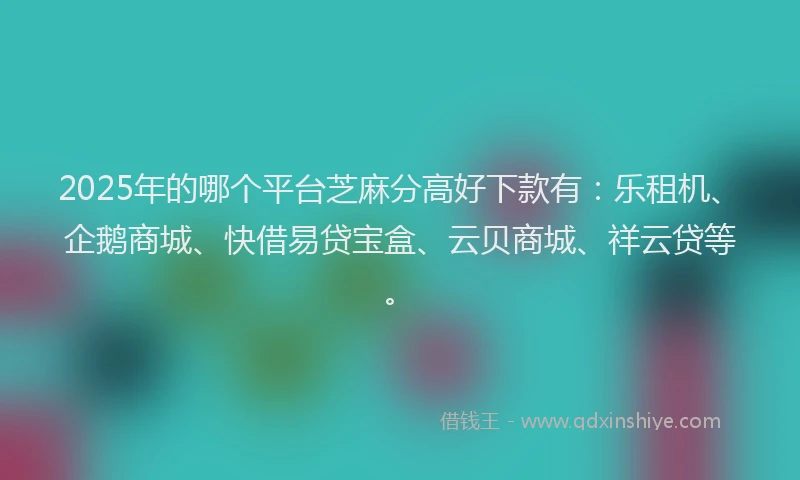 2025年的哪个平台芝麻分高好下款有：乐租机、企鹅商城、快借易贷宝盒、云贝商城、祥云贷等。