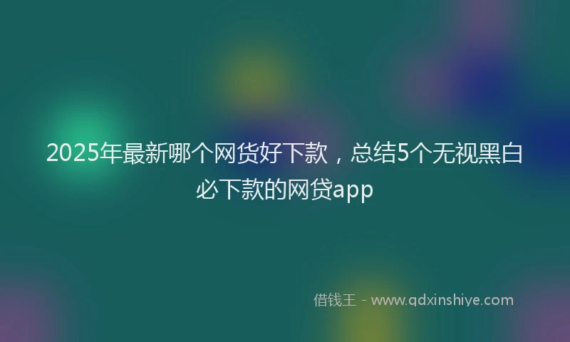 2025年最新哪个网货好下款，总结5个无视黑白必下款的网贷app