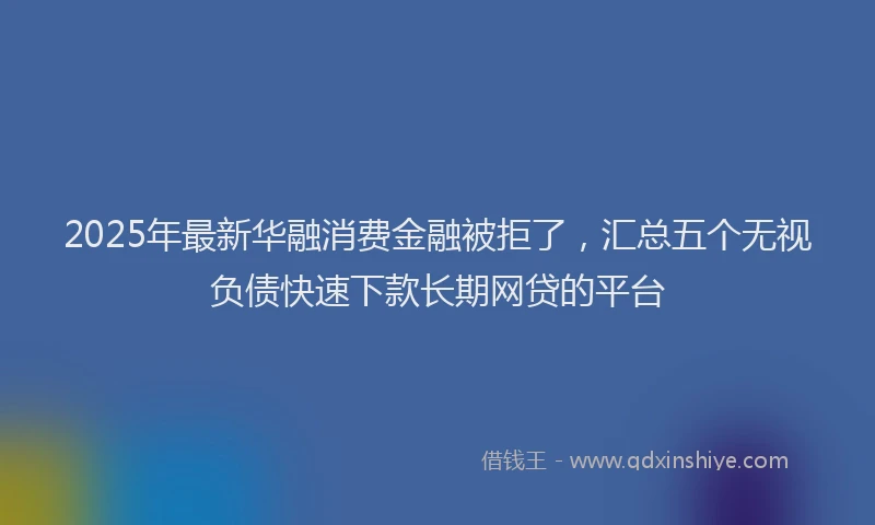 2025年最新华融消费金融被拒了，汇总五个无视负债快速下款长期网贷的平台