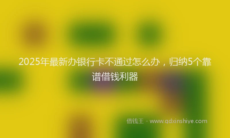 2025年最新办银行卡不通过怎么办，归纳5个靠谱借钱利器
