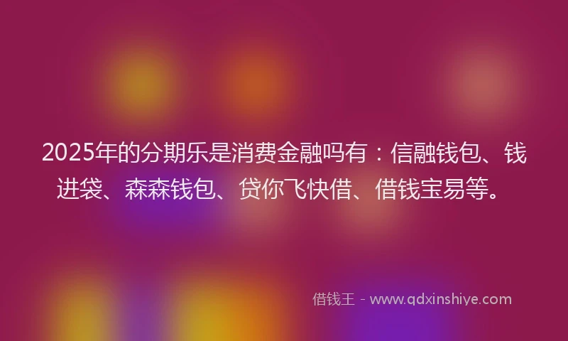 2025年的分期乐是消费金融吗有：信融钱包、钱进袋、森森钱包、贷你飞快借、借钱宝易等。