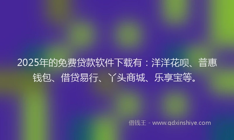 2025年的免费贷款软件下载有：洋洋花呗、普惠钱包、借贷易行、丫头商城、乐享宝等。