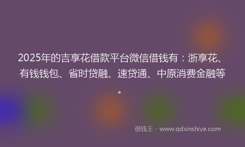 2025年的吉享花借款平台微信借钱有：浙享花、有钱钱包、省时贷融、速贷通、中原消费金融等。