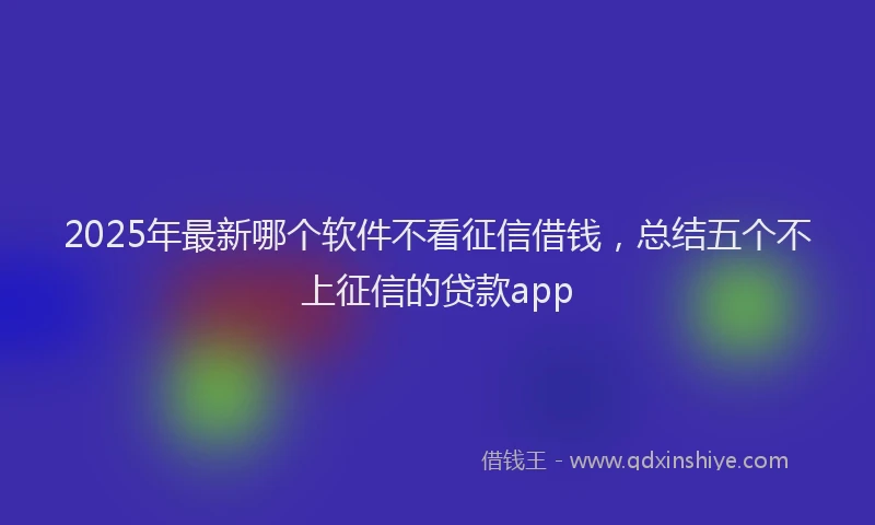 2025年最新哪个软件不看征信借钱，总结五个不上征信的贷款app