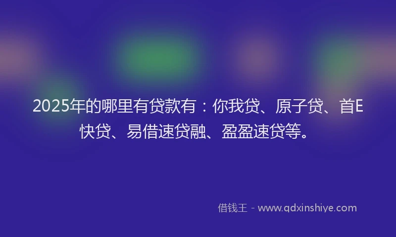 2025年的哪里有贷款有：你我贷、原子贷、首E快贷、易借速贷融、盈盈速贷等。