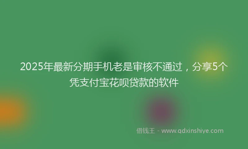 2025年最新分期手机老是审核不通过，分享5个凭支付宝花呗贷款的软件