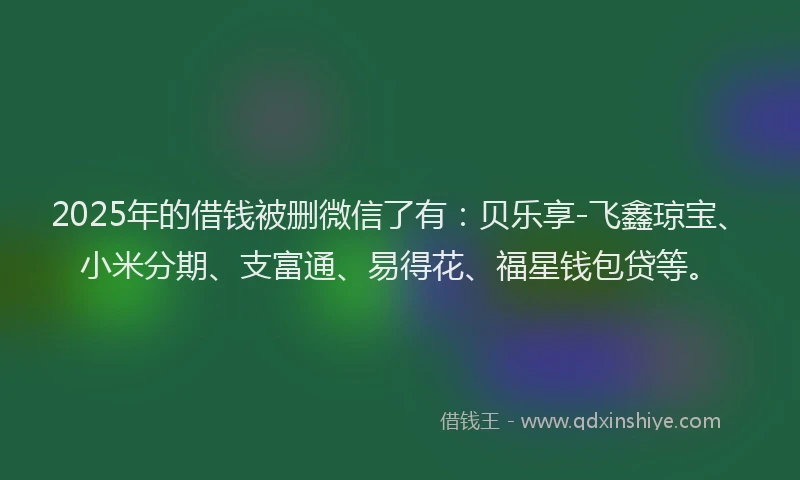 2025年的借钱被删微信了有：贝乐享-飞鑫琼宝、小米分期、支富通、易得花、福星钱包贷等。