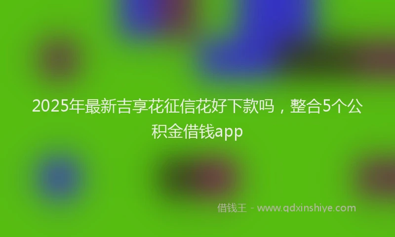 2025年最新吉享花征信花好下款吗，整合5个公积金借钱app