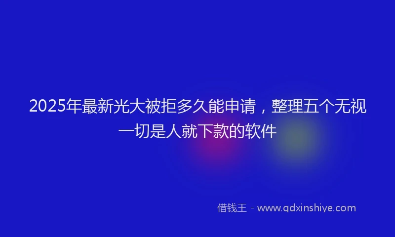 2025年最新光大被拒多久能申请，整理五个无视一切是人就下款的软件