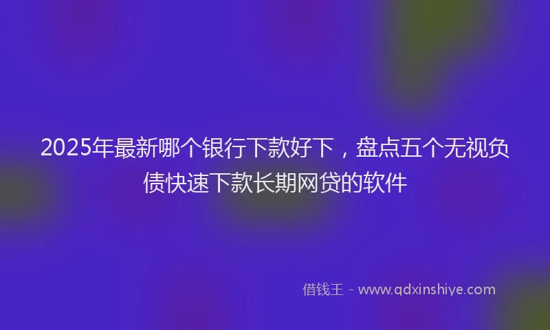 2025年最新哪个银行下款好下，盘点五个无视负债快速下款长期网贷的软件