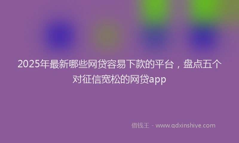 2025年最新哪些网贷容易下款的平台，盘点五个对征信宽松的网贷app