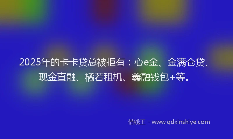 2025年的卡卡贷总被拒有：心e金、金满仓贷、现金直融、橘若租机、鑫融钱包+等。