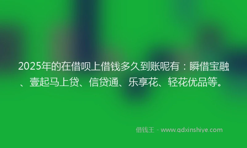 2025年的在借呗上借钱多久到账呢有：瞬借宝融、壹起马上贷、信贷通、乐享花、轻花优品等。