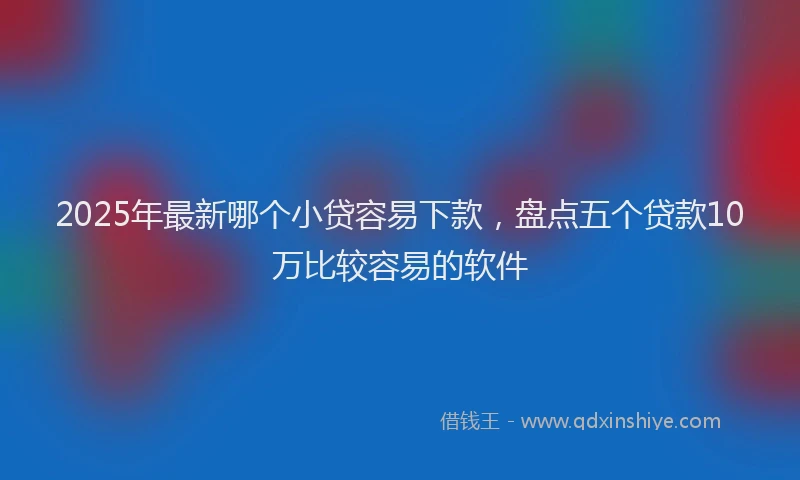 2025年最新哪个小贷容易下款，盘点五个贷款10万比较容易的软件