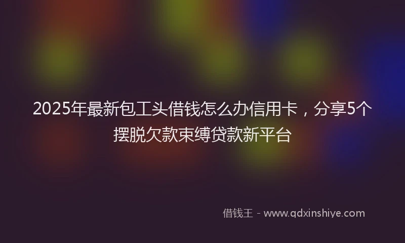 2025年最新包工头借钱怎么办信用卡，分享5个摆脱欠款束缚贷款新平台