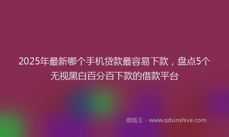 2025年最新哪个手机贷款最容易下款，盘点5个无视黑白百分百下款的借款平台