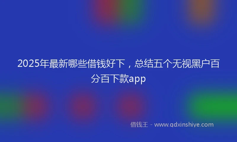 2025年最新哪些借钱好下，总结五个无视黑户百分百下款app