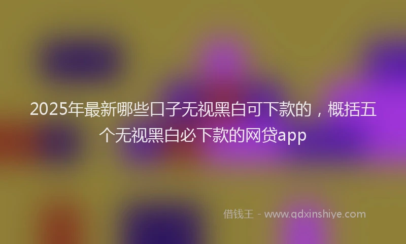 2025年最新哪些口子无视黑白可下款的，概括五个无视黑白必下款的网贷app