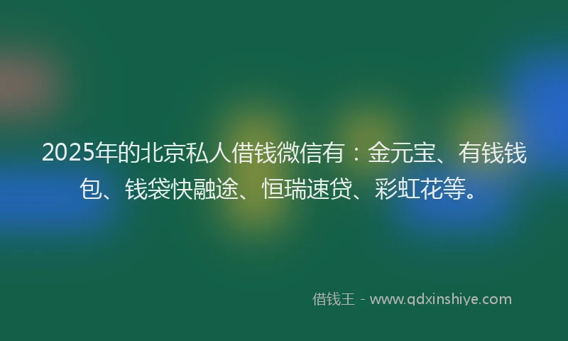 2025年的北京私人借钱微信有：金元宝、有钱钱包、钱袋快融途、恒瑞速贷、彩虹花等。