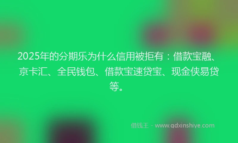 2025年的分期乐为什么信用被拒有：借款宝融、京卡汇、全民钱包、借款宝速贷宝、现金侠易贷等。