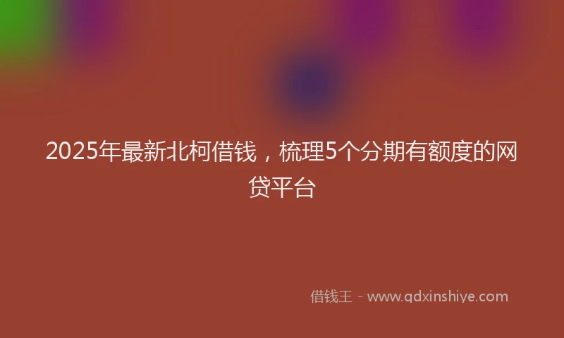 2025年最新北柯借钱，梳理5个分期有额度的网贷平台