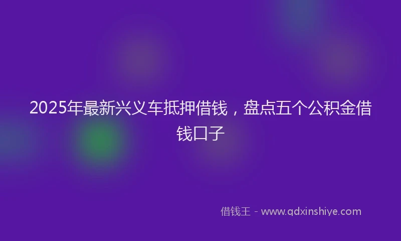 2025年最新兴义车抵押借钱，盘点五个公积金借钱口子