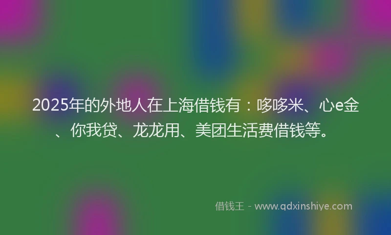 2025年的外地人在上海借钱有：哆哆米、心e金、你我贷、龙龙用、美团生活费借钱等。
