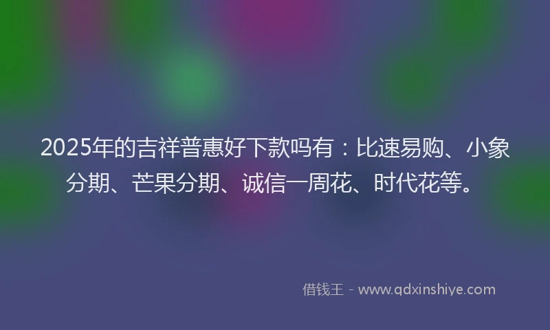2025年的吉祥普惠好下款吗有：比速易购、小象分期、芒果分期、诚信一周花、时代花等。