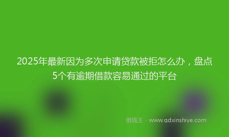 2025年最新因为多次申请贷款被拒怎么办，盘点5个有逾期借款容易通过的平台