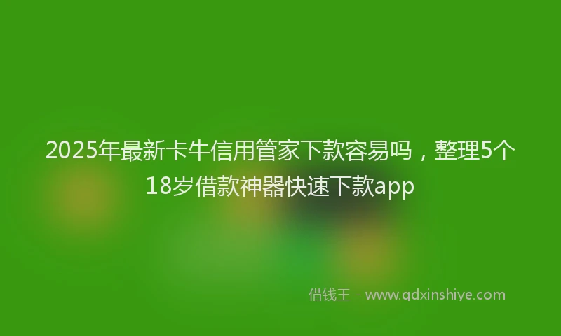 2025年最新卡牛信用管家下款容易吗，整理5个18岁借款神器快速下款app