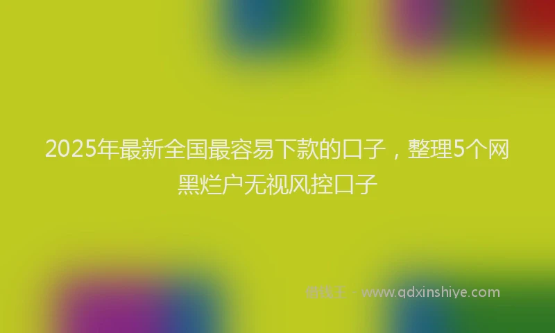 2025年最新全国最容易下款的口子，整理5个网黑烂户无视风控口子