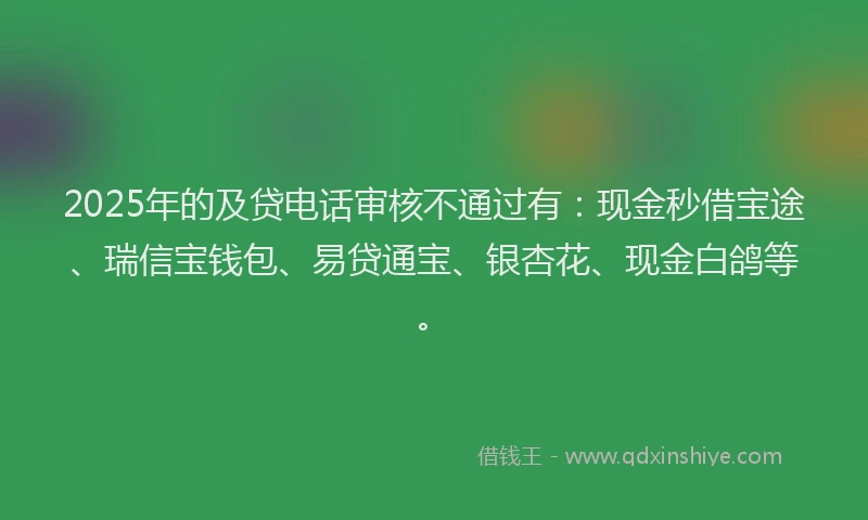 2025年的及贷电话审核不通过有：现金秒借宝途、瑞信宝钱包、易贷通宝、银杏花、现金白鸽等。