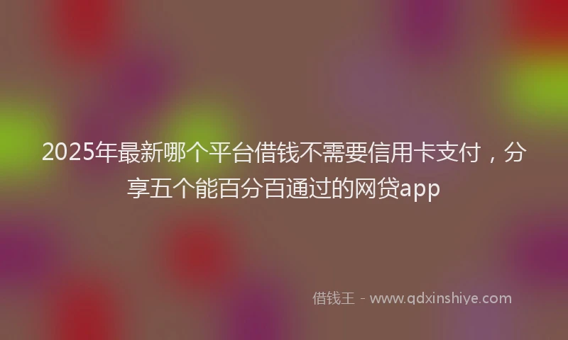 2025年最新哪个平台借钱不需要信用卡支付，分享五个能百分百通过的网贷app