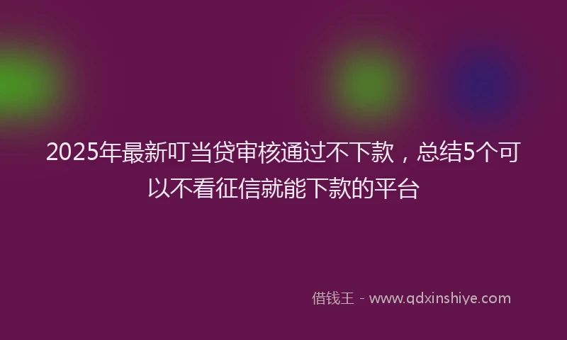 2025年最新叮当贷审核通过不下款，总结5个可以不看征信就能下款的平台