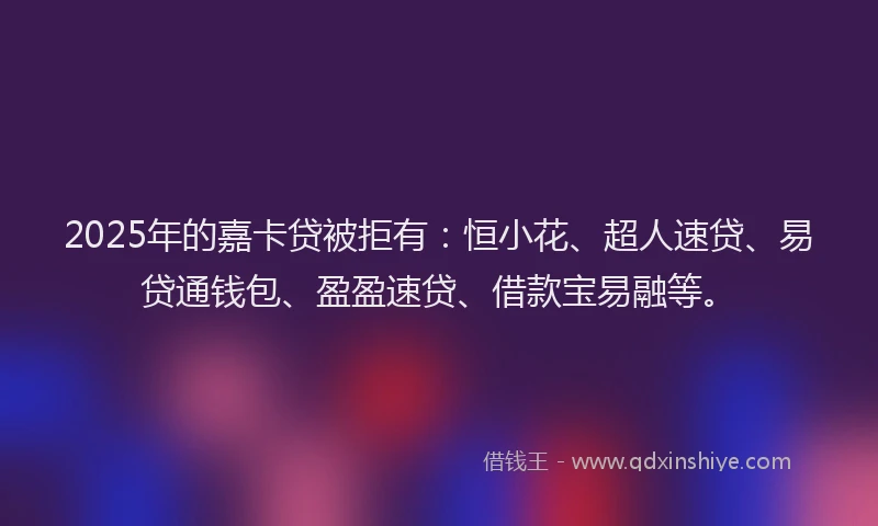 2025年的嘉卡贷被拒有:恒小花、超人速贷、易贷通钱包、盈盈速贷、借款宝易融等。