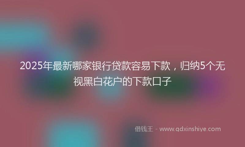 2025年最新哪家银行贷款容易下款，归纳5个无视黑白花户的下款口子