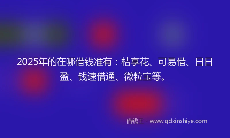 2025年的在哪借钱准有：桔享花、可易借、日日盈、钱速借通、微粒宝等。