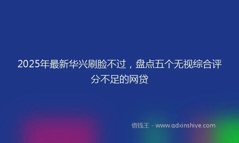 2025年最新华兴刷脸不过，盘点五个无视综合评分不足的网贷