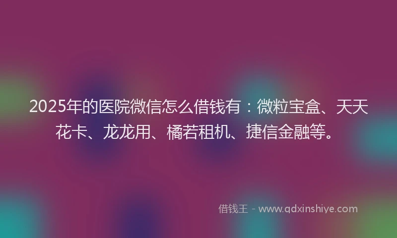 2025年的医院微信怎么借钱有：微粒宝盒、天天花卡、龙龙用、橘若租机、捷信金融等。