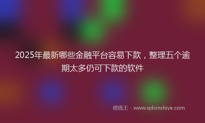 2025年最新哪些金融平台容易下款，整理五个逾期太多仍可下款的软件
