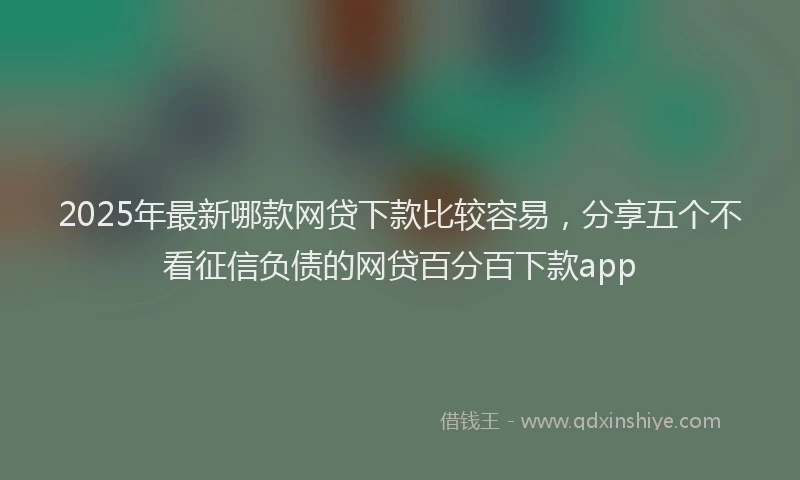 2025年最新哪款网贷下款比较容易，分享五个不看征信负债的网贷百分百下款app