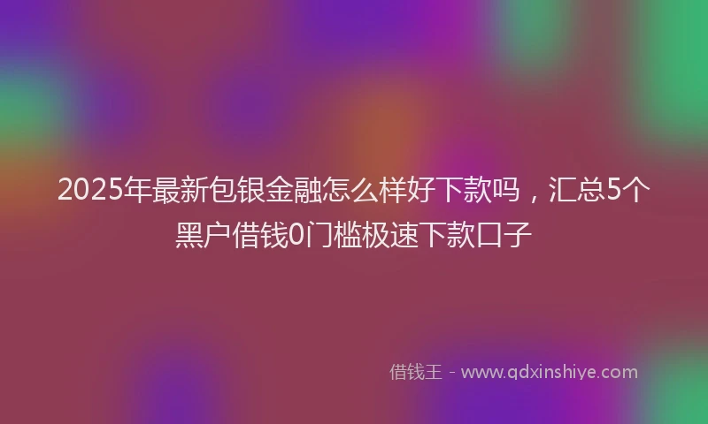 2025年最新包银金融怎么样好下款吗，汇总5个黑户借钱0门槛极速下款口子