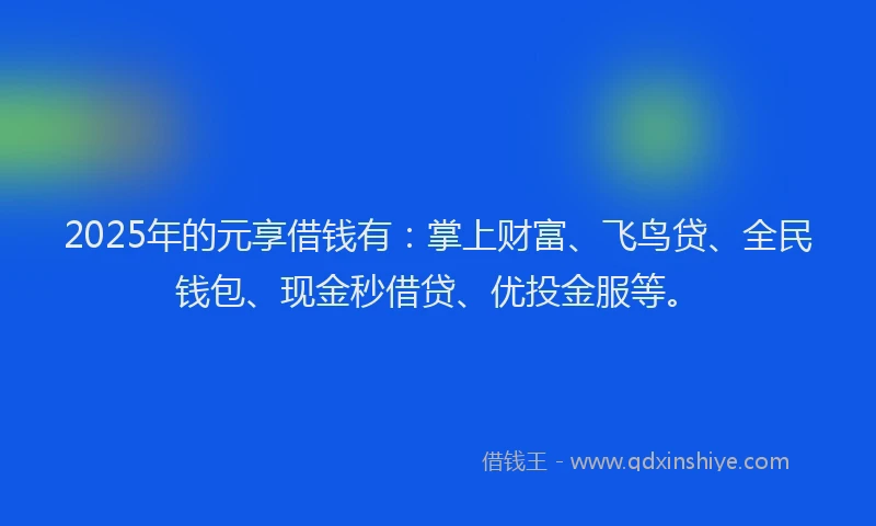 2025年的元享借钱有：掌上财富、飞鸟贷、全民钱包、现金秒借贷、优投金服等。