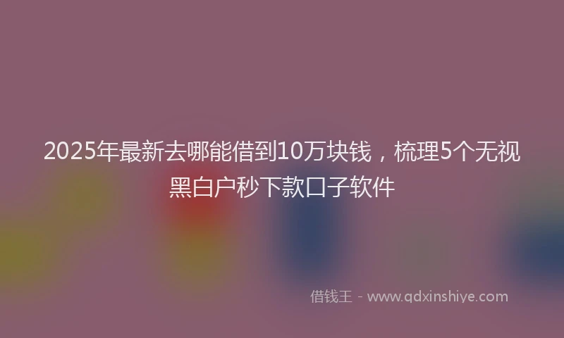2025年最新去哪能借到10万块钱，梳理5个无视黑白户秒下款口子软件