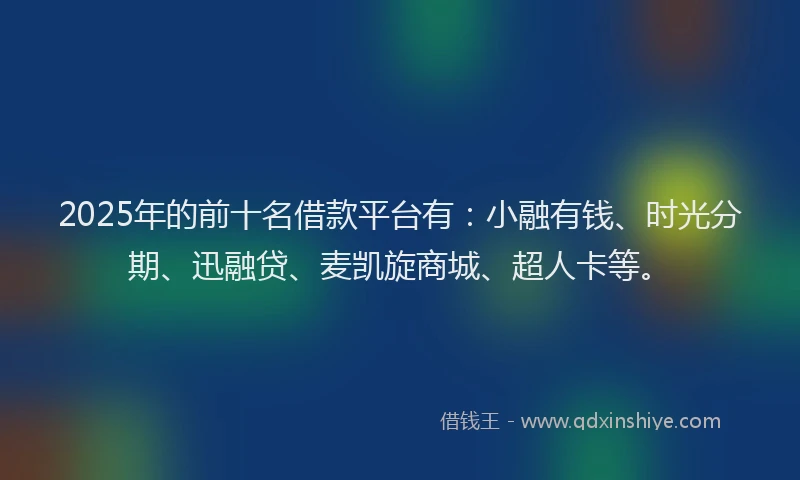 2025年的前十名借款平台有：小融有钱、时光分期、迅融贷、麦凯旋商城、超人卡等。