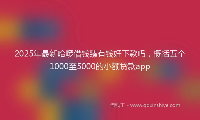 2025年最新哈啰借钱臻有钱好下款吗，概括五个1000至5000的小额贷款app
