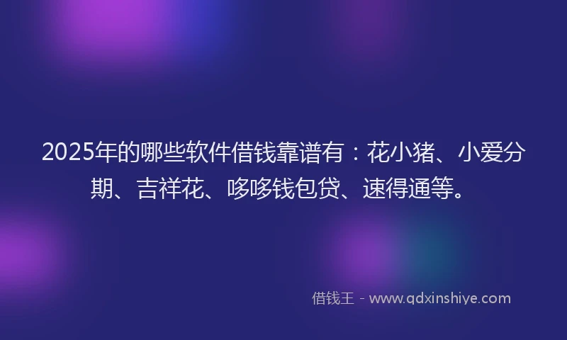 2025年的哪些软件借钱靠谱有：花小猪、小爱分期、吉祥花、哆哆钱包贷、速得通等。