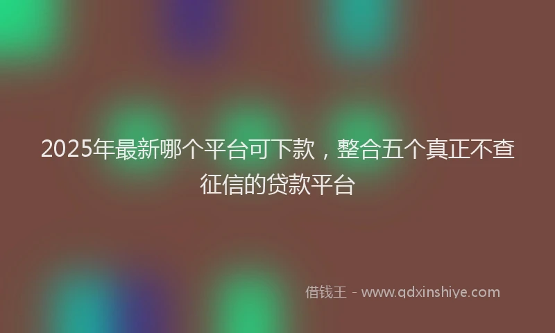 2025年最新哪个平台可下款，整合五个真正不查征信的贷款平台
