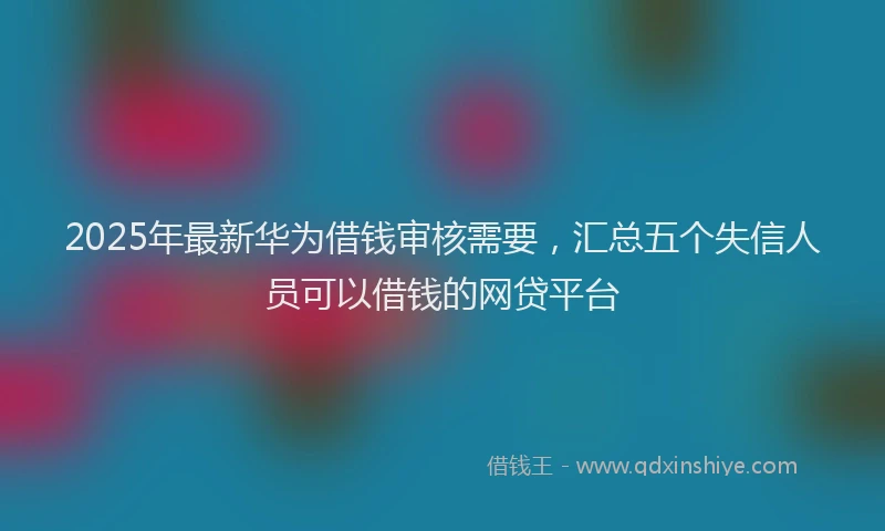 2025年最新华为借钱审核需要，汇总五个失信人员可以借钱的网贷平台