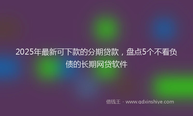 2025年最新可下款的分期贷款，盘点5个不看负债的长期网贷软件